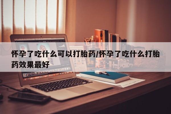 买流产药的联系方式怀孕了吃什么可以打胎药/怀孕了吃什么打胎药效果最好