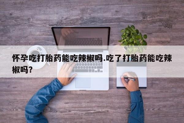买流产药的联系方式怀孕吃打胎药能吃辣椒吗.吃了打胎药能吃辣椒吗？
