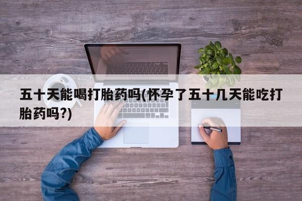 买流产药的联系方式五十天能喝打胎药吗(怀孕了五十几天能吃打胎药吗?)