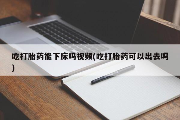 买流产药的联系方式吃打胎药能下床吗视频(吃打胎药可以出去吗)