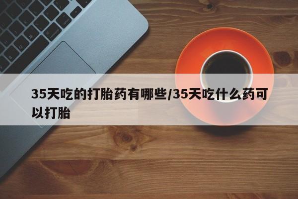 买流产药的联系方式35天吃的打胎药有哪些/35天吃什么药可以打胎