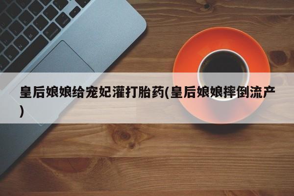 买流产药的联系方式皇后娘娘给宠妃灌打胎药(皇后娘娘摔倒流产)
