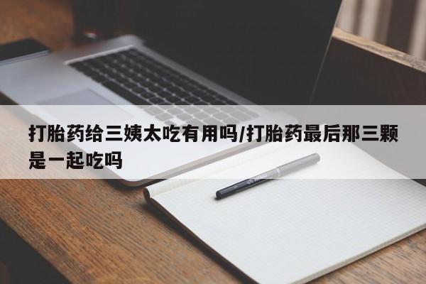 买流产药的联系方式打胎药给三姨太吃有用吗/打胎药最后那三颗是一起吃吗