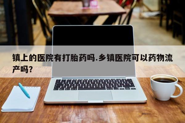 买流产药的联系方式镇上的医院有打胎药吗.乡镇医院可以药物流产吗？
