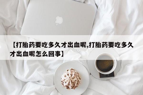 买流产药的联系方式【打胎药要吃多久才出血呢,打胎药要吃多久才出血呢怎么回事】