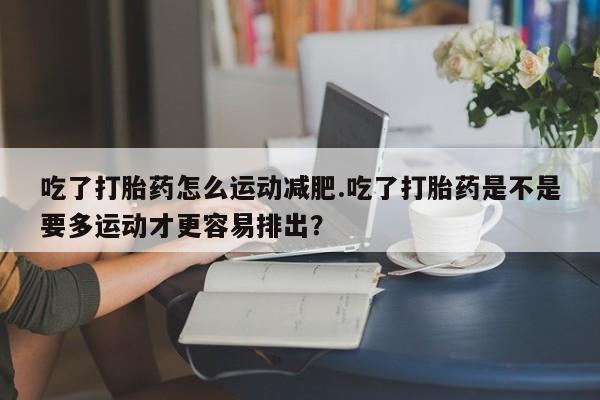 买流产药的联系方式吃了打胎药怎么运动减肥.吃了打胎药是不是要多运动才更容易排出？