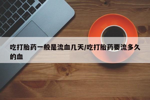 买流产药的联系方式吃打胎药一般是流血几天/吃打胎药要流多久的血