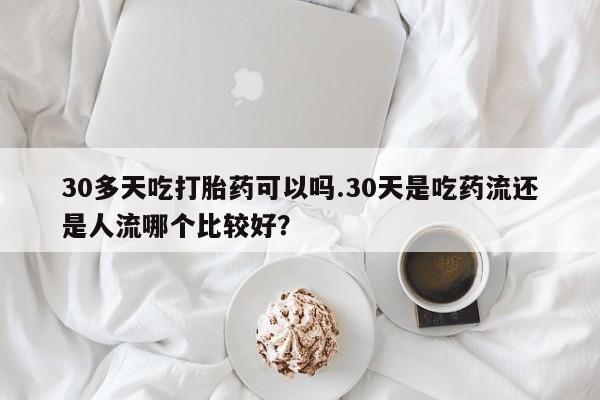 买流产药的联系方式30多天吃打胎药可以吗.30天是吃药流还是人流哪个比较好？