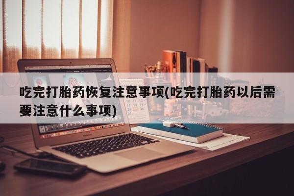 买流产药的联系方式吃完打胎药恢复注意事项(吃完打胎药以后需要注意什么事项)
