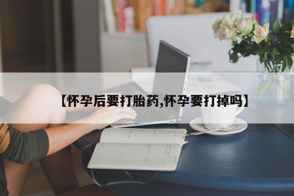 买流产药的联系方式【怀孕后要打胎药,怀孕要打掉吗】