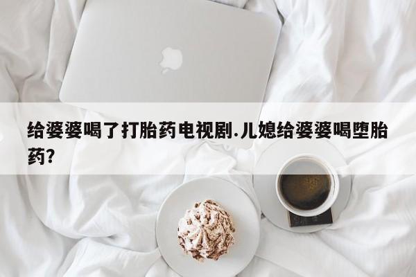 买流产药的联系方式给婆婆喝了打胎药电视剧.儿媳给婆婆喝堕胎药?