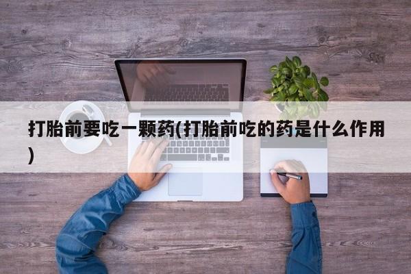 买流产药的联系方式打胎前要吃一颗药(打胎前吃的药是什么作用)