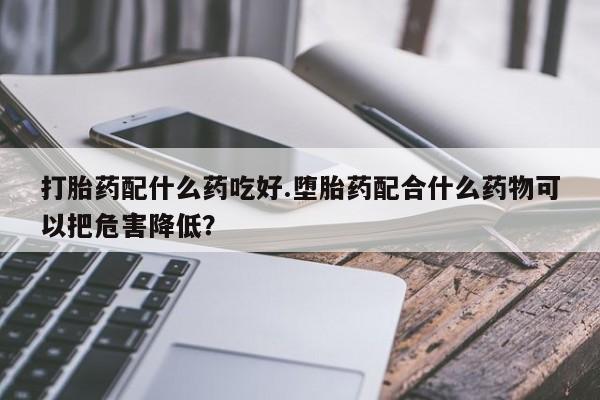 买流产药的联系方式打胎药配什么药吃好.堕胎药配合什么药物可以把危害降低?