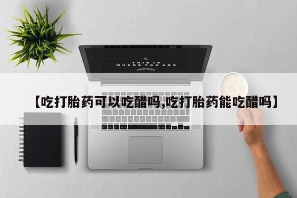 买流产药的联系方式【吃打胎药可以吃醋吗,吃打胎药能吃醋吗】