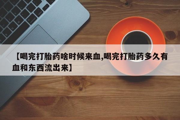 买流产药的联系方式【喝完打胎药啥时候来血,喝完打胎药多久有血和东西流出来】