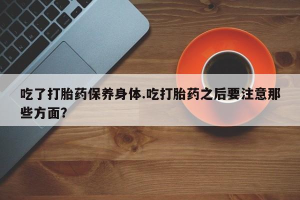 买流产药的联系方式吃了打胎药保养身体.吃打胎药之后要注意那些方面？