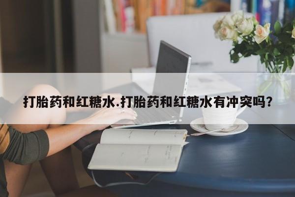 买流产药的联系方式打胎药和红糖水.打胎药和红糖水有冲突吗？