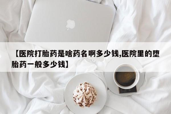 买流产药的联系方式【医院打胎药是啥药名啊多少钱,医院里的堕胎药一般多少钱】