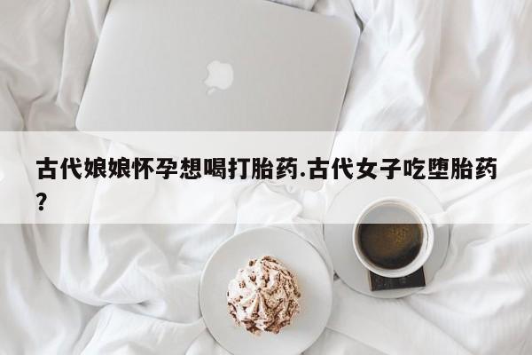 买流产药的联系方式古代娘娘怀孕想喝打胎药.古代女子吃堕胎药？