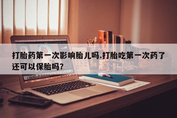 买流产药的联系方式打胎药第一次影响胎儿吗.打胎吃第一次药了还可以保胎吗？