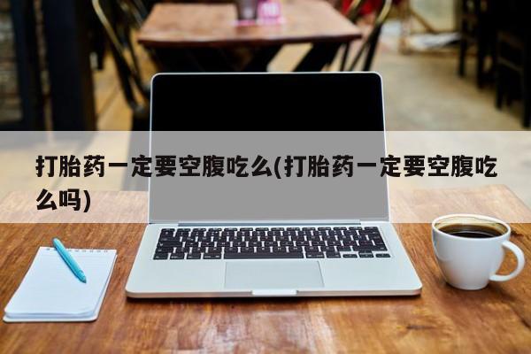 买流产药的联系方式打胎药一定要空腹吃么(打胎药一定要空腹吃么吗)