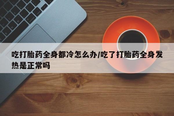 买流产药的联系方式吃打胎药全身都冷怎么办/吃了打胎药全身发热是正常吗