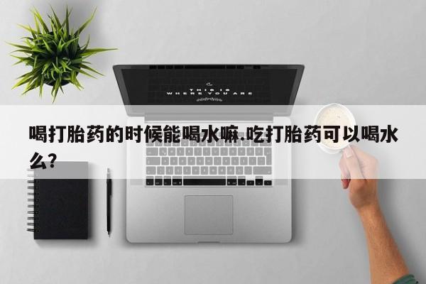 买流产药的联系方式喝打胎药的时候能喝水嘛.吃打胎药可以喝水么？