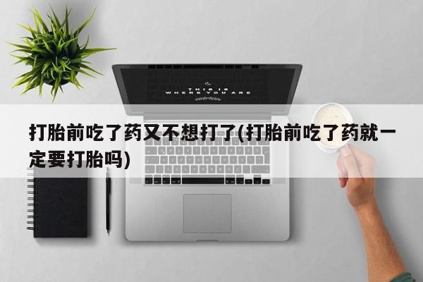 买流产药的联系方式打胎前吃了药又不想打了(打胎前吃了药就一定要打胎吗)