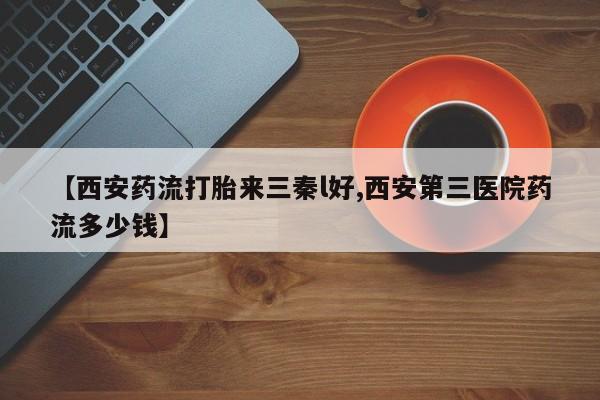 买流产药的联系方式【西安药流打胎来三秦l好,西安第三医院药流多少钱】