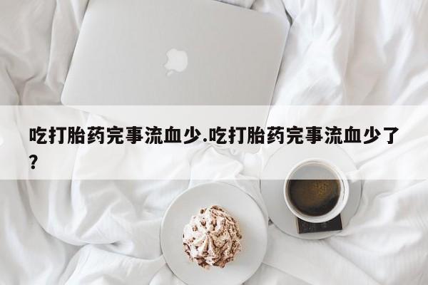 买流产药的联系方式吃打胎药完事流血少.吃打胎药完事流血少了？