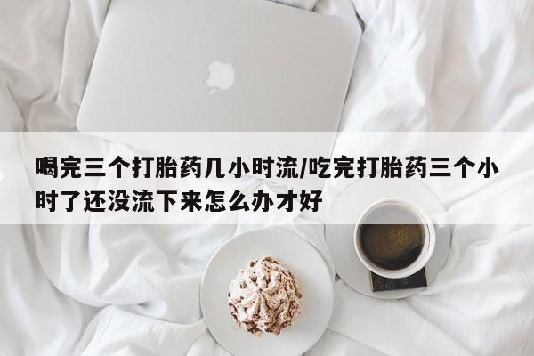 买流产药的联系方式喝完三个打胎药几小时流/吃完打胎药三个小时了还没流下来怎么办才好