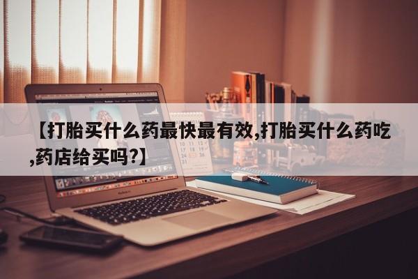 买流产药的联系方式【打胎买什么药最快最有效,打胎买什么药吃,药店给买吗?】