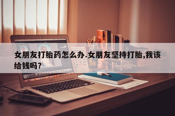 买流产药的联系方式女朋友打胎药怎么办.女朋友坚持打胎,我该给钱吗？