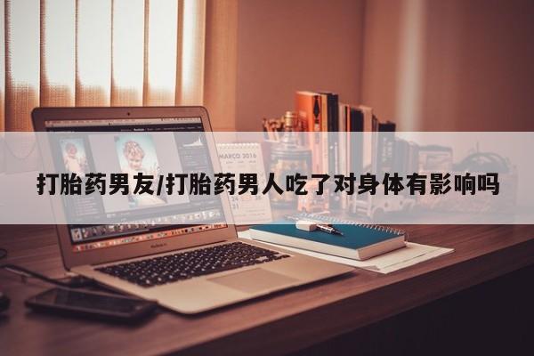 买流产药的联系方式打胎药男友/打胎药男人吃了对身体有影响吗