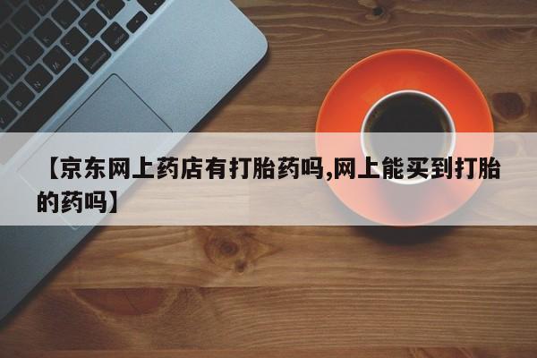 买流产药的联系方式【京东网上药店有打胎药吗,网上能买到打胎的药吗】
