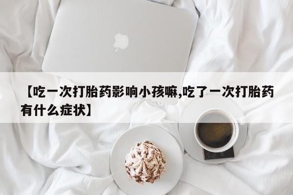 买流产药的联系方式【吃一次打胎药影响小孩嘛,吃了一次打胎药有什么症状】