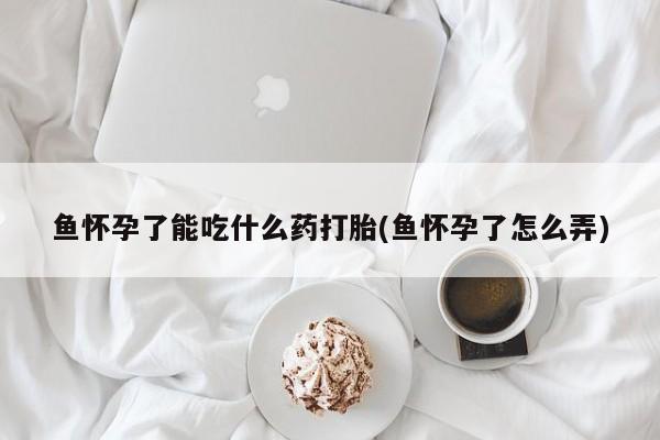 买流产药的联系方式鱼怀孕了能吃什么药打胎(鱼怀孕了怎么弄)