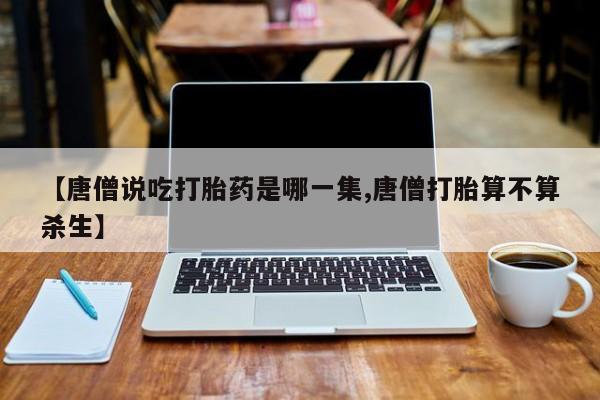 买流产药的联系方式【唐僧说吃打胎药是哪一集,唐僧打胎算不算杀生】