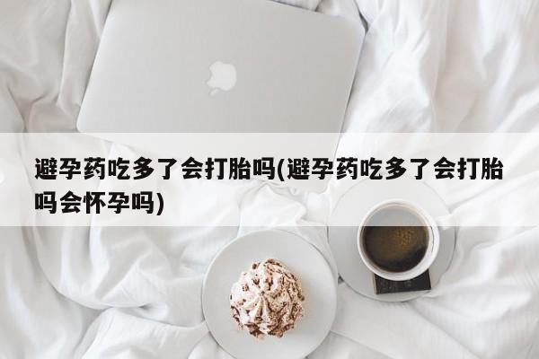 买流产药的联系方式避孕药吃多了会打胎吗(避孕药吃多了会打胎吗会怀孕吗)