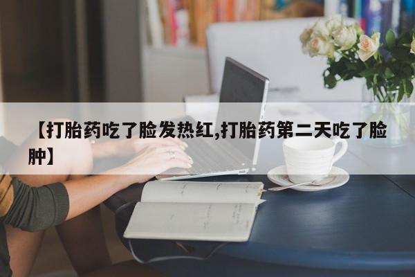 买流产药的联系方式【打胎药吃了脸发热红,打胎药第二天吃了脸肿】