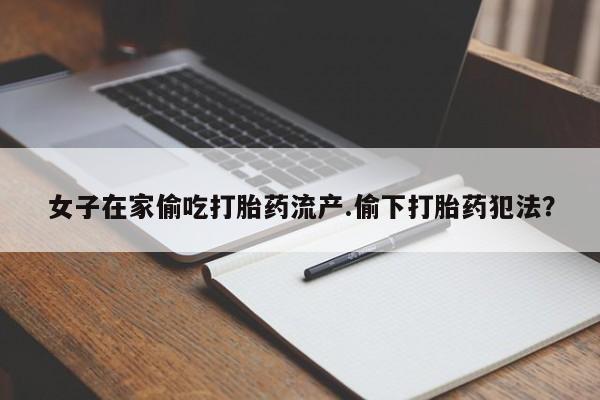 买流产药的联系方式女子在家偷吃打胎药流产.偷下打胎药犯法？