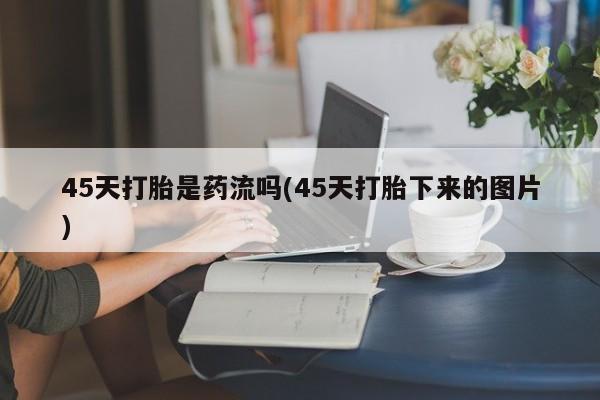 买流产药的联系方式45天打胎是药流吗(45天打胎下来的图片)