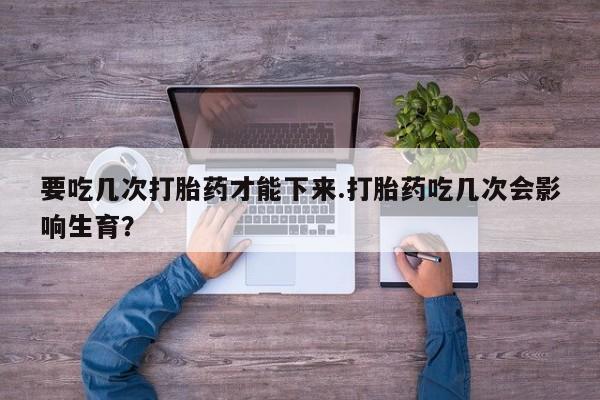 买流产药的联系方式要吃几次打胎药才能下来.打胎药吃几次会影响生育？