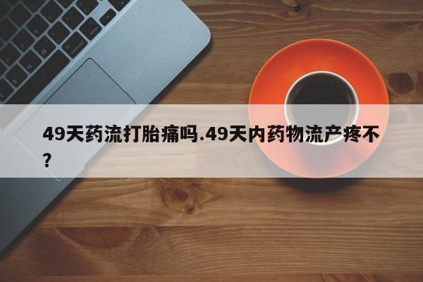 买流产药的联系方式49天药流打胎痛吗.49天内药物流产疼不？