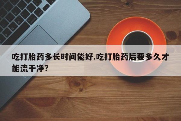 买流产药的联系方式吃打胎药多长时间能好.吃打胎药后要多久才能流干净？