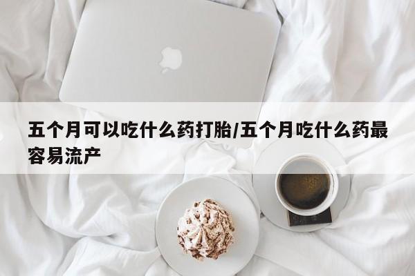 买流产药的联系方式五个月可以吃什么药打胎/五个月吃什么药最容易流产
