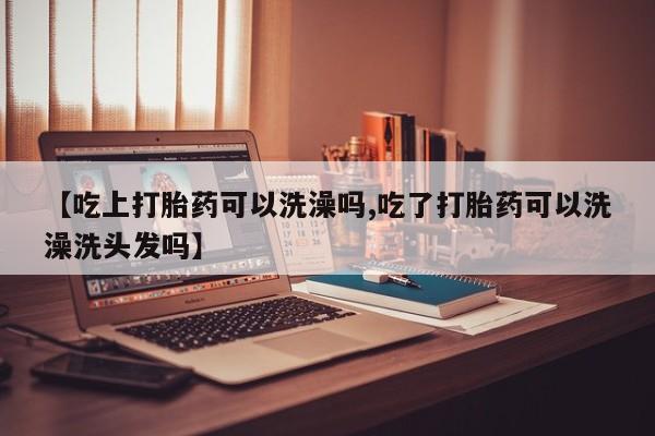 买流产药的联系方式【吃上打胎药可以洗澡吗,吃了打胎药可以洗澡洗头发吗】