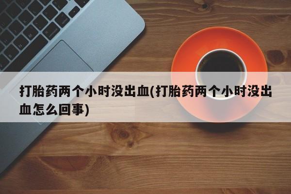 买流产药的联系方式打胎药两个小时没出血(打胎药两个小时没出血怎么回事)