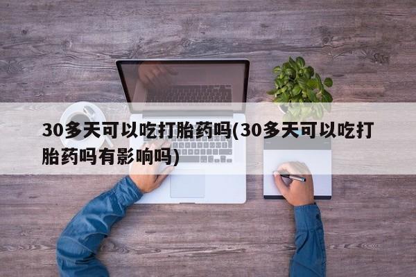 买流产药的联系方式30多天可以吃打胎药吗(30多天可以吃打胎药吗有影响吗)