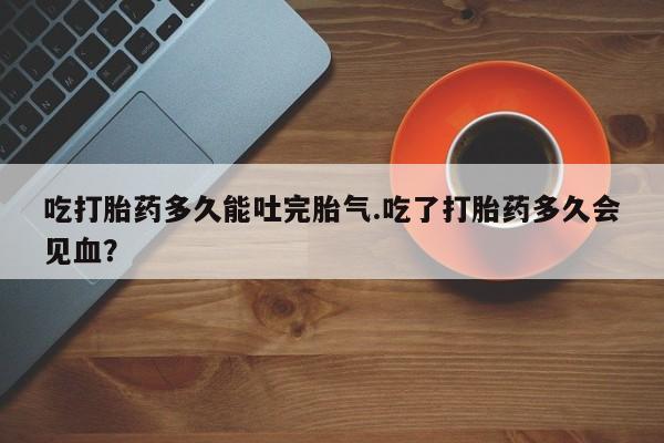 买流产药的联系方式吃打胎药多久能吐完胎气.吃了打胎药多久会见血?